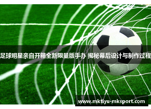 足球明星亲自开箱全新限量版手办 揭秘幕后设计与制作过程