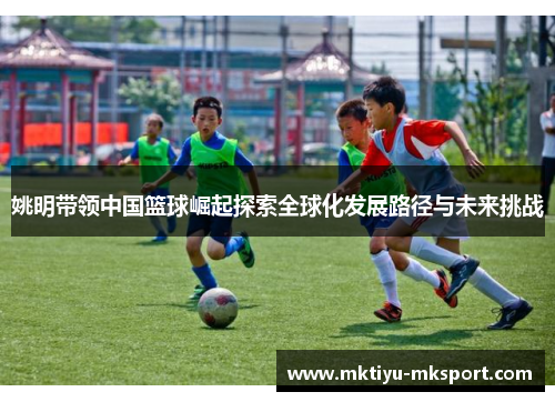 姚明带领中国篮球崛起探索全球化发展路径与未来挑战