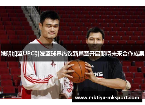 姚明加盟UPC引发篮球界热议新篇章开启期待未来合作成果