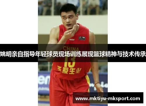 姚明亲自指导年轻球员现场训练展现篮球精神与技术传承